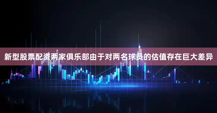 新型股票配资两家俱乐部由于对两名球员的估值存在巨大差异