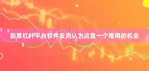 股票杠杆平台软件反而认为这是一个难得的机会