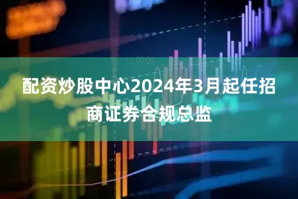 配资炒股中心2024年3月起任招商证券合规总监
