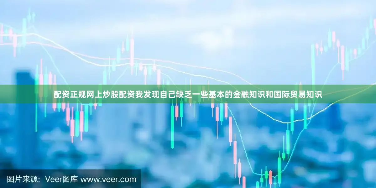 配资正规网上炒股配资我发现自己缺乏一些基本的金融知识和国际贸易知识