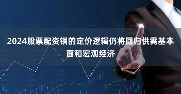 2024股票配资铜的定价逻辑仍将回归供需基本面和宏观经济