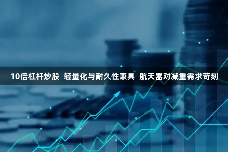 10倍杠杆炒股  轻量化与耐久性兼具  航天器对减重需求苛刻