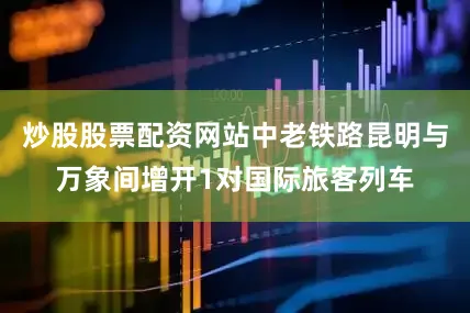 炒股股票配资网站中老铁路昆明与万象间增开1对国际旅客列车
