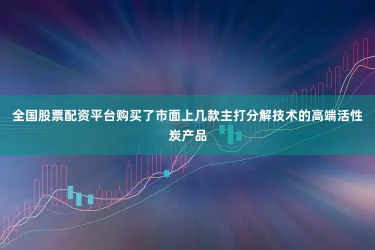 全国股票配资平台购买了市面上几款主打分解技术的高端活性炭产品