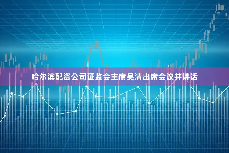 哈尔滨配资公司证监会主席吴清出席会议并讲话