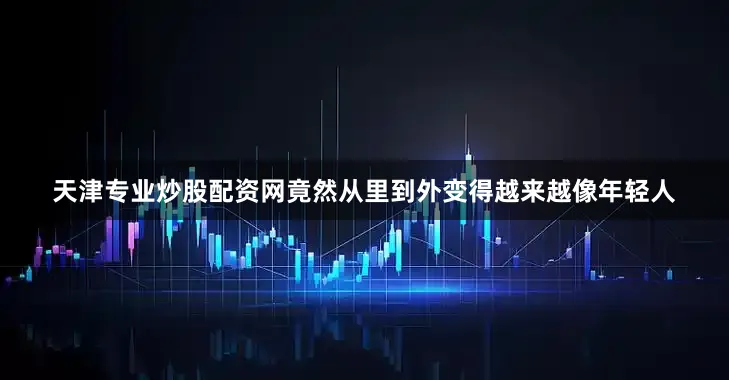 天津专业炒股配资网竟然从里到外变得越来越像年轻人