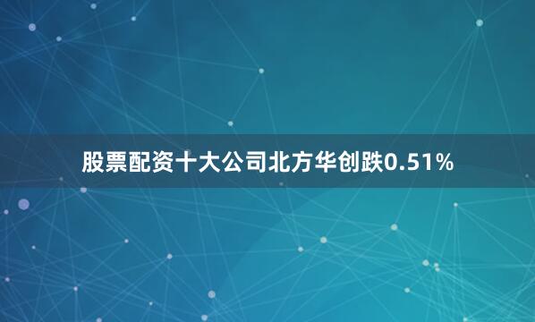 股票配资十大公司北方华创跌0.51%