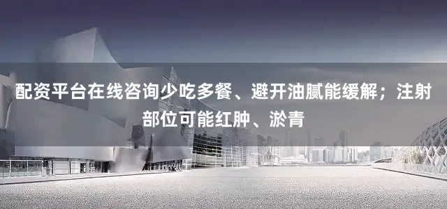 配资平台在线咨询少吃多餐、避开油腻能缓解；注射部位可能红肿、淤青