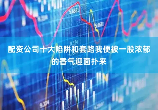 配资公司十大陷阱和套路我便被一股浓郁的香气迎面扑来