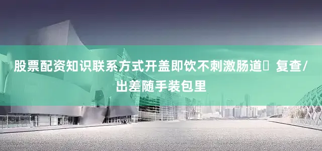 股票配资知识联系方式开盖即饮不刺激肠道✨复查/出差随手装包里