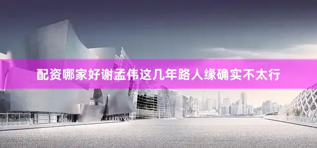 配资哪家好谢孟伟这几年路人缘确实不太行